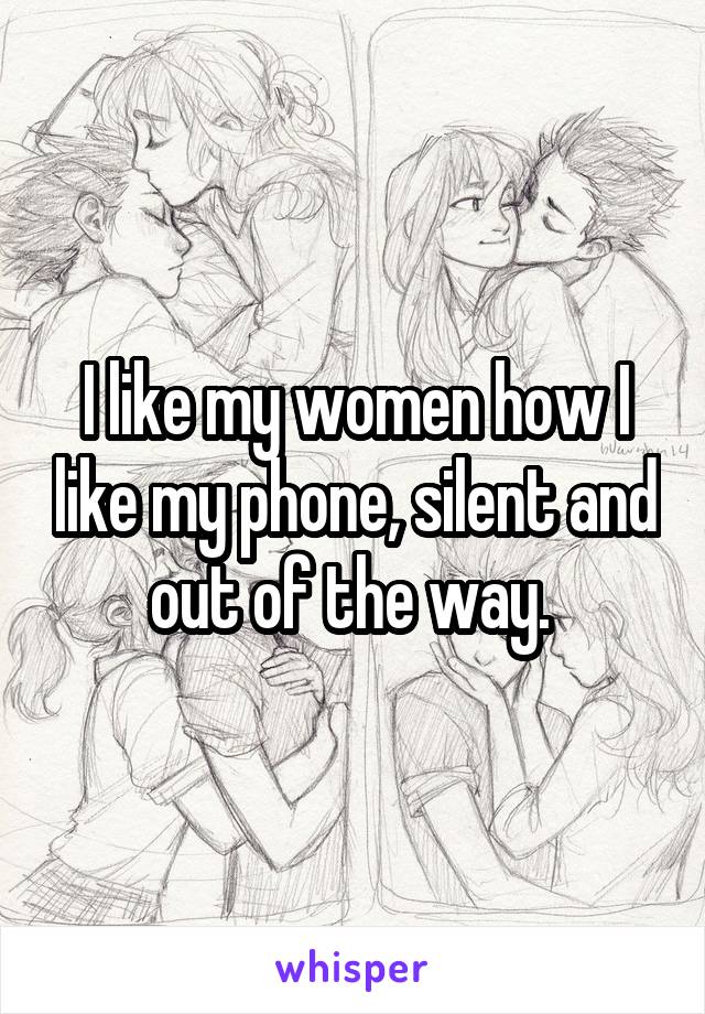 I like my women how I like my phone, silent and out of the way. 