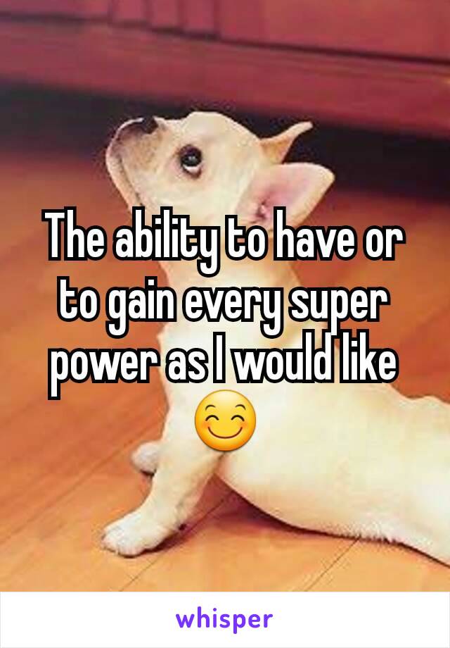 The ability to have or to gain every super power as I would like 😊