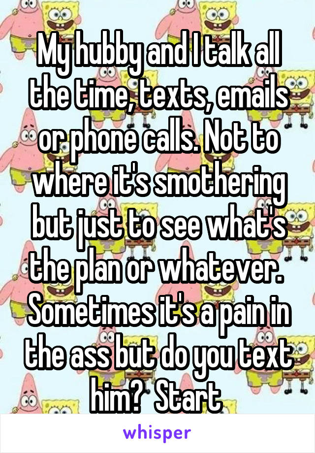 My hubby and I talk all the time, texts, emails or phone calls. Not to where it's smothering but just to see what's the plan or whatever.  Sometimes it's a pain in the ass but do you text him?  Start 