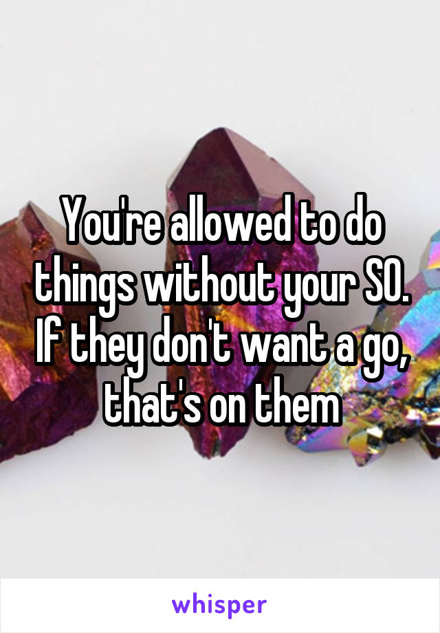 You're allowed to do things without your SO. If they don't want a go, that's on them