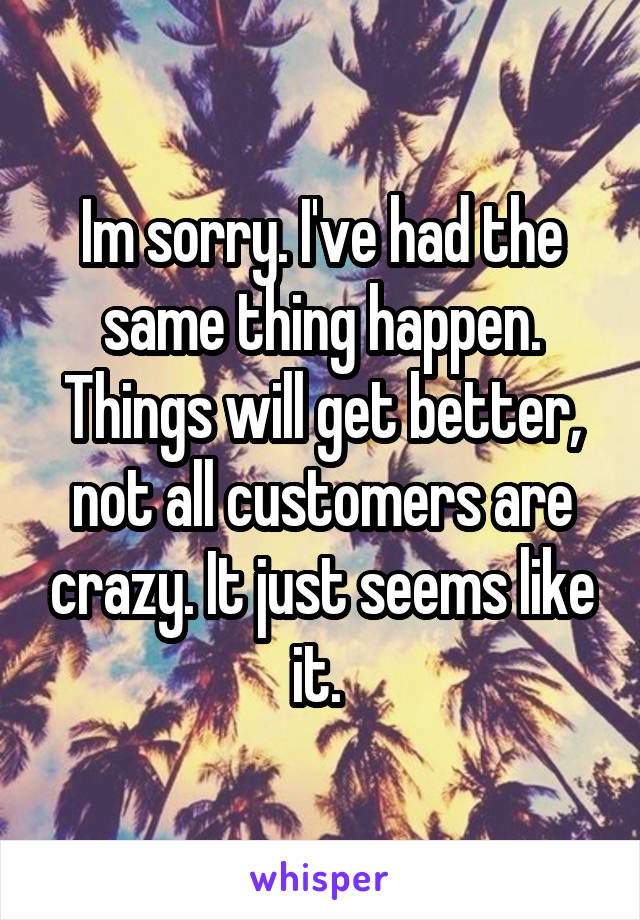 Im sorry. I've had the same thing happen. Things will get better, not all customers are crazy. It just seems like it. 