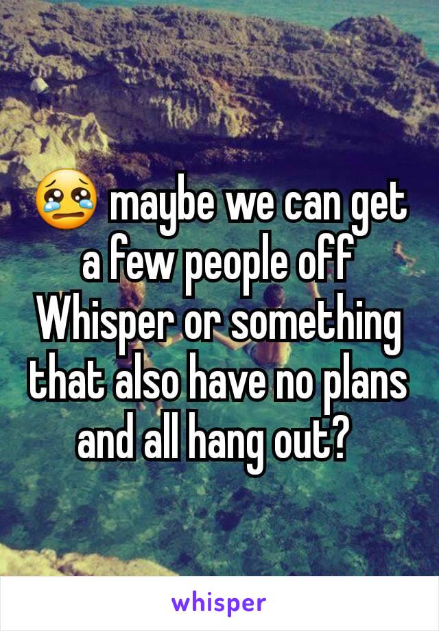 😢 maybe we can get a few people off Whisper or something that also have no plans and all hang out? 