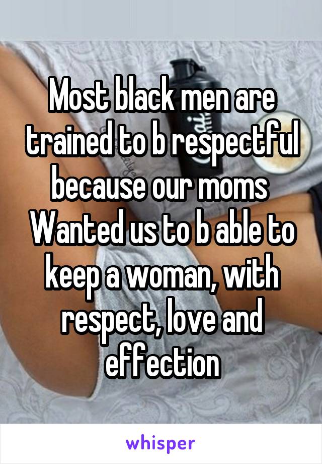 Most black men are trained to b respectful because our moms 
Wanted us to b able to keep a woman, with respect, love and effection