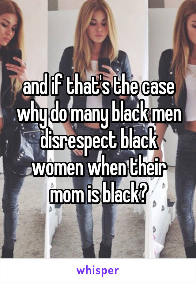 and if that's the case why do many black men disrespect black women when their mom is black?