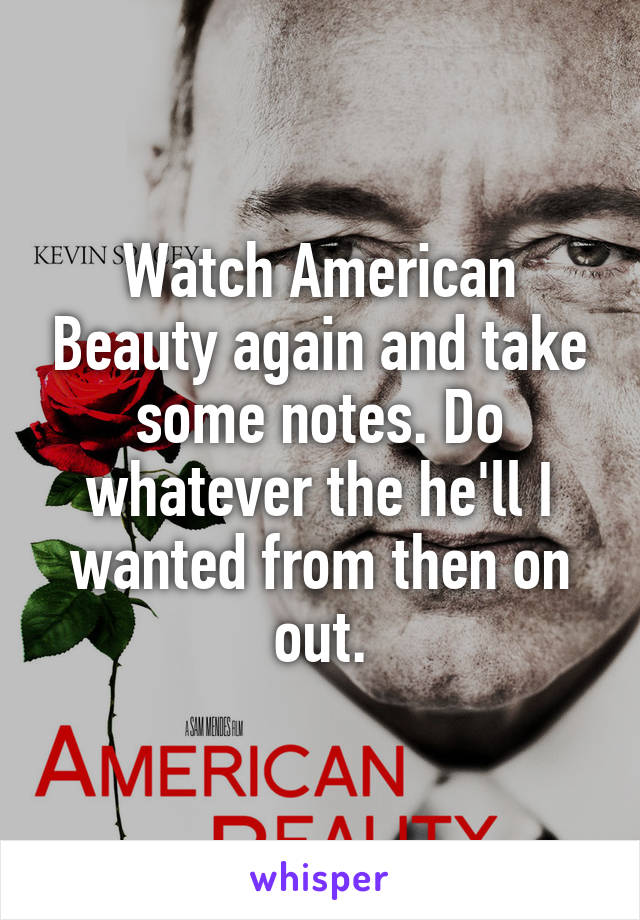 Watch American Beauty again and take some notes. Do whatever the he'll I wanted from then on out.