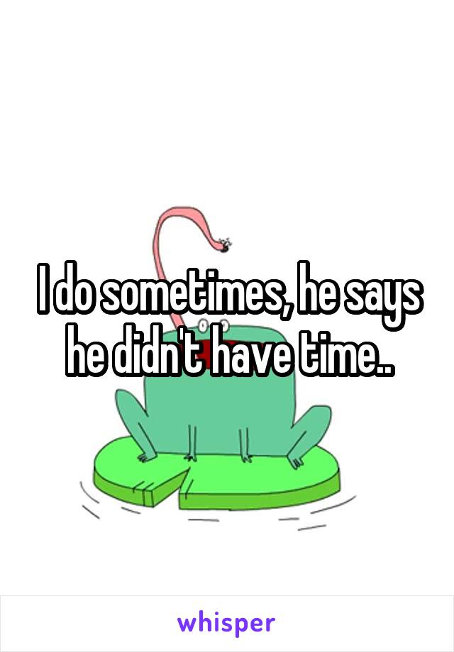 I do sometimes, he says he didn't have time..