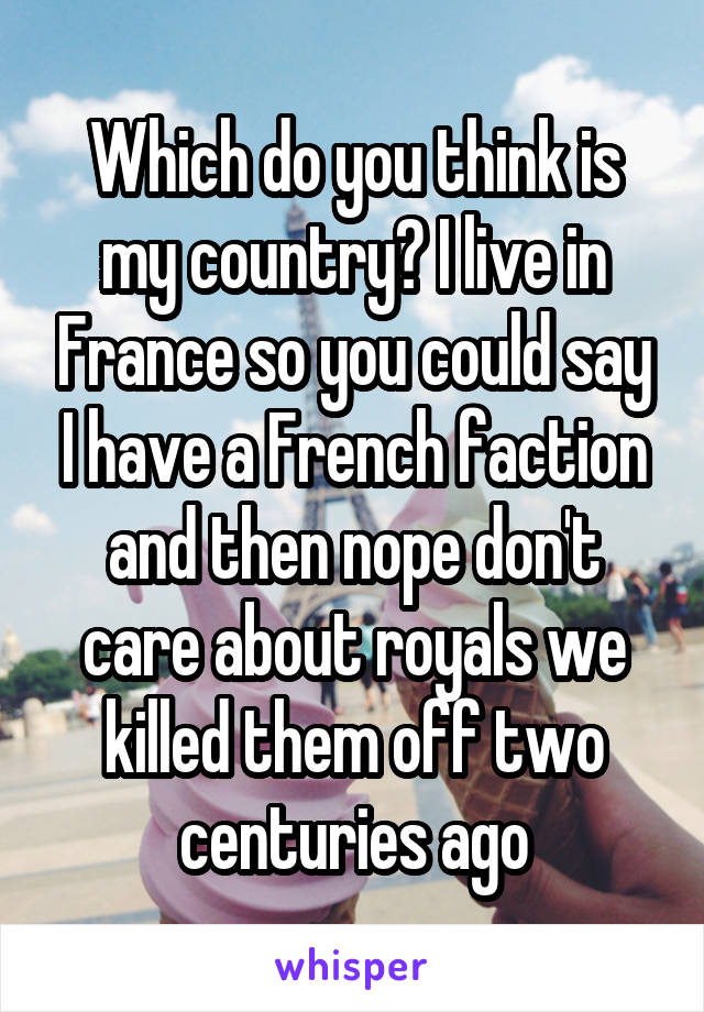 Which do you think is my country? I live in France so you could say I have a French faction and then nope don't care about royals we killed them off two centuries ago