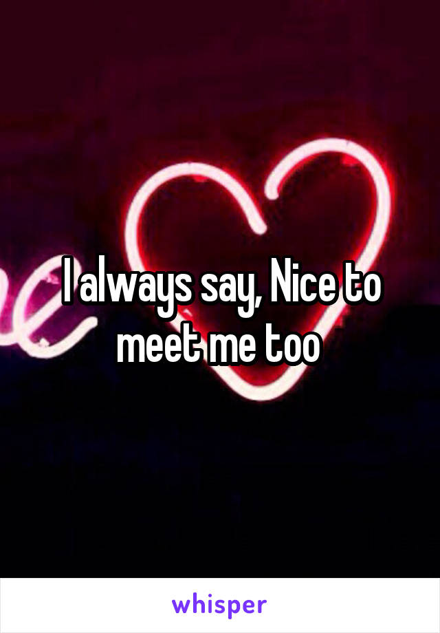 I always say, Nice to meet me too 