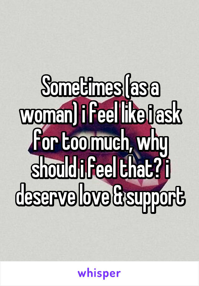 Sometimes (as a woman) i feel like i ask for too much, why should i feel that? i deserve love & support