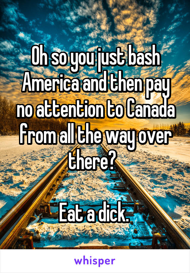 Oh so you just bash America and then pay no attention to Canada from all the way over there?  

Eat a dick. 