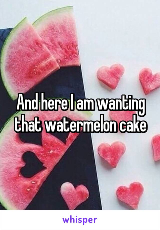 And here I am wanting that watermelon cake