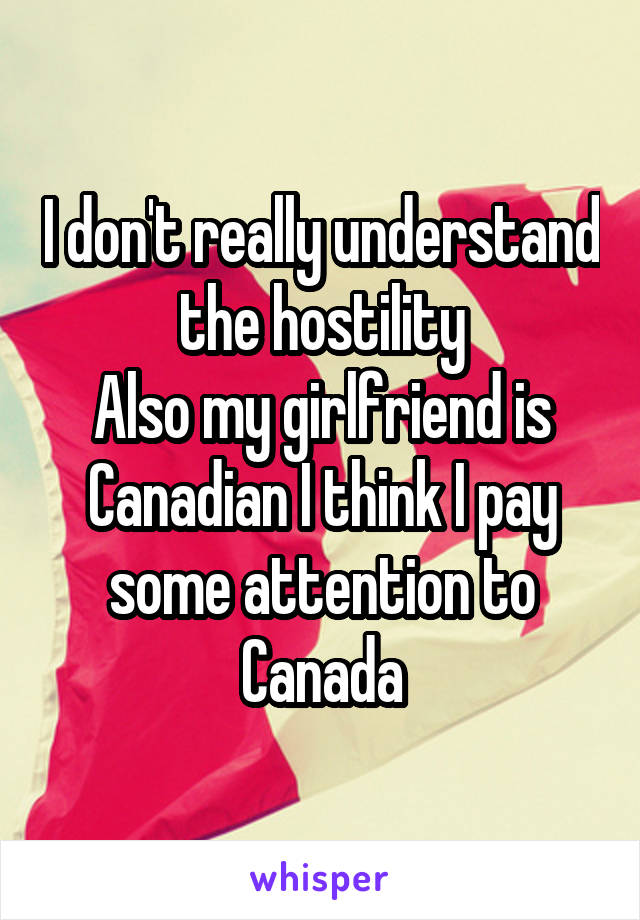 I don't really understand the hostility
Also my girlfriend is Canadian I think I pay some attention to Canada