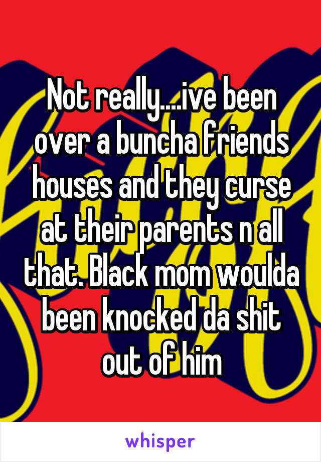 Not really....ive been over a buncha friends houses and they curse at their parents n all that. Black mom woulda been knocked da shit out of him