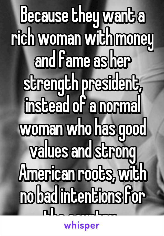 Because they want a rich woman with money and fame as her strength president, instead of a normal woman who has good values and strong American roots, with no bad intentions for the country. 