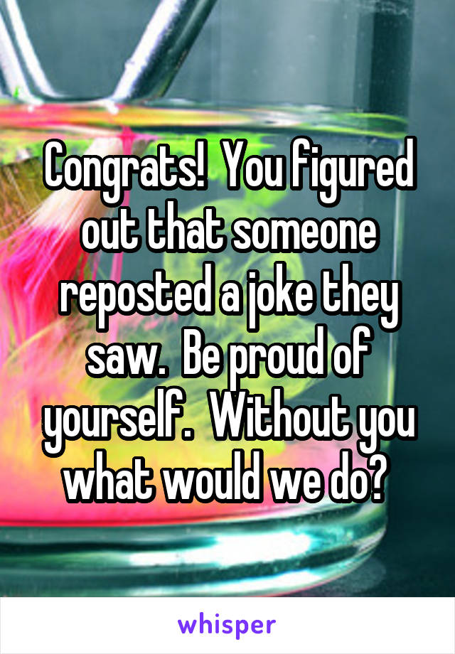 Congrats!  You figured out that someone reposted a joke they saw.  Be proud of yourself.  Without you what would we do? 