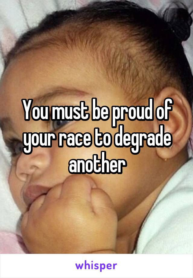 You must be proud of your race to degrade another