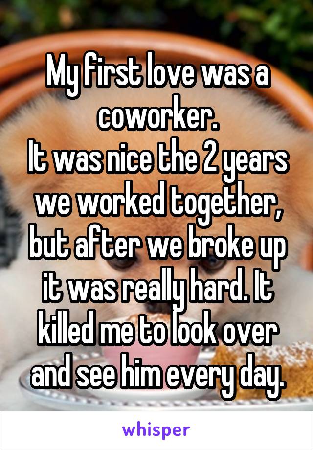 My first love was a coworker.
It was nice the 2 years we worked together, but after we broke up it was really hard. It killed me to look over and see him every day.