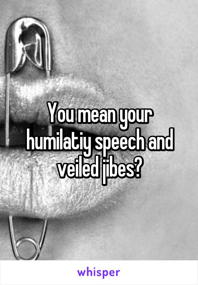 You mean your humilatiy speech and veiled jibes?