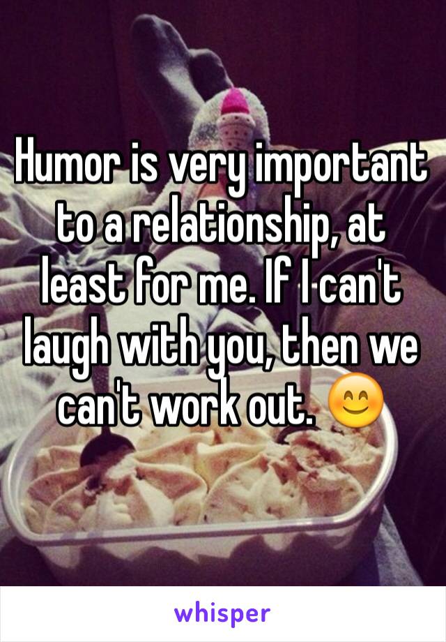 Humor is very important to a relationship, at least for me. If I can't laugh with you, then we can't work out. 😊