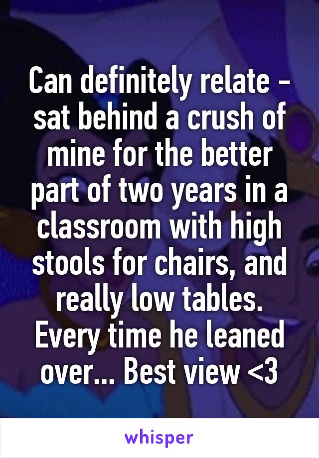 Can definitely relate - sat behind a crush of mine for the better part of two years in a classroom with high stools for chairs, and really low tables. Every time he leaned over... Best view <3