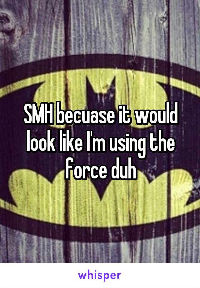 SMH becuase it would look like I'm using the force duh