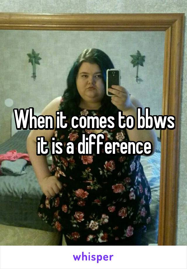 When it comes to bbws it is a difference