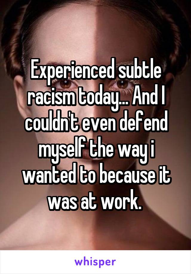 Experienced subtle racism today... And I couldn't even defend myself the way i wanted to because it was at work. 