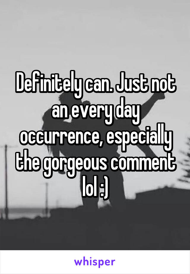 Definitely can. Just not an every day occurrence, especially the gorgeous comment lol :)