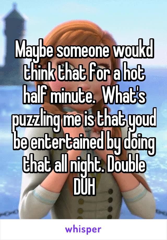 Maybe someone woukd think that for a hot half minute.  What's puzzling me is that youd be entertained by doing that all night. Double DUH