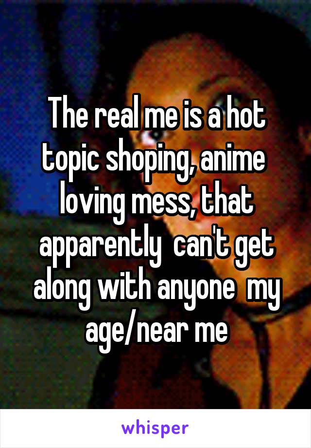 The real me is a hot topic shoping, anime  loving mess, that apparently  can't get along with anyone  my age/near me