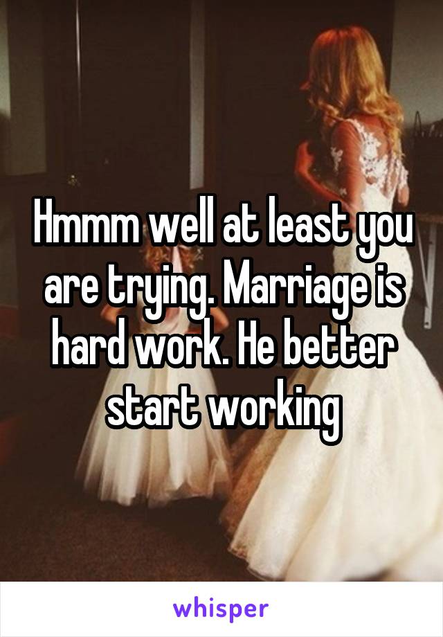 Hmmm well at least you are trying. Marriage is hard work. He better start working