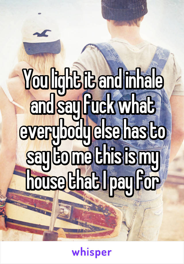 You light it and inhale and say fuck what everybody else has to say to me this is my house that I pay for