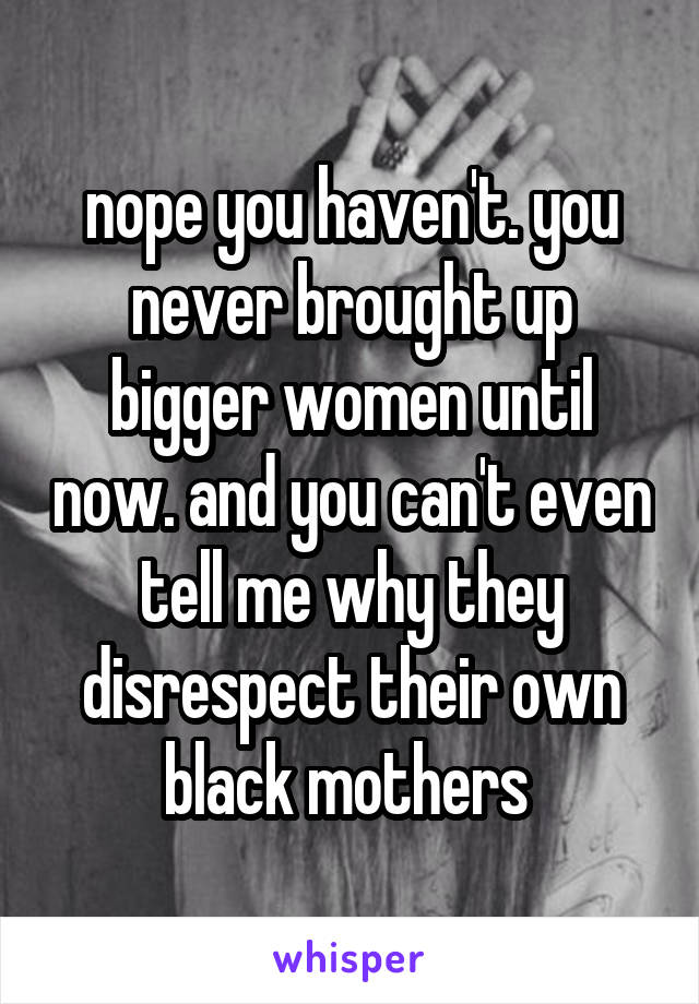 nope you haven't. you never brought up bigger women until now. and you can't even tell me why they disrespect their own black mothers 