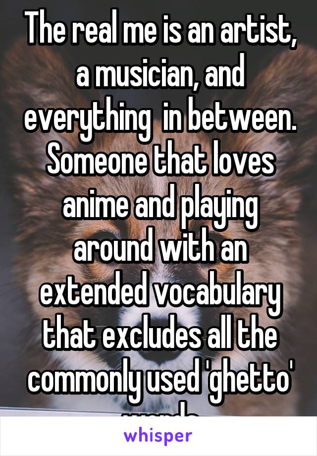 The real me is an artist, a musician, and everything  in between. Someone that loves anime and playing around with an extended vocabulary that excludes all the commonly used 'ghetto' words