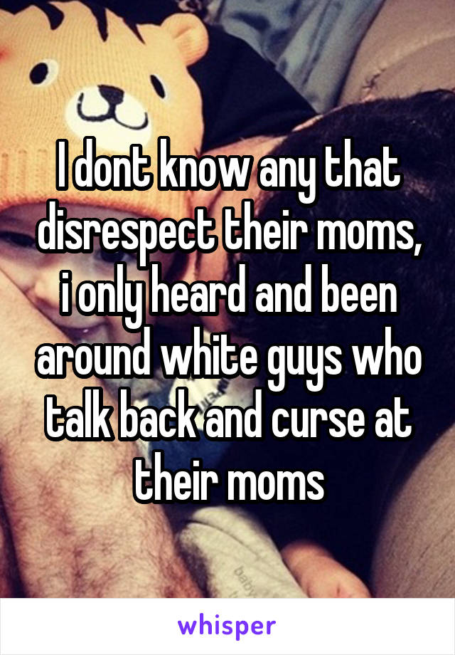 I dont know any that disrespect their moms, i only heard and been around white guys who talk back and curse at their moms