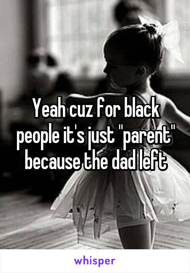 Yeah cuz for black people it's just "parent" because the dad left