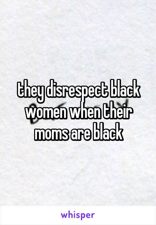 they disrespect black women when their moms are black