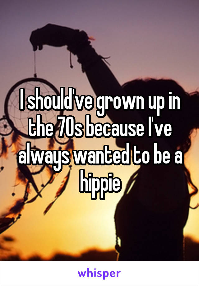 I should've grown up in the 70s because I've always wanted to be a hippie