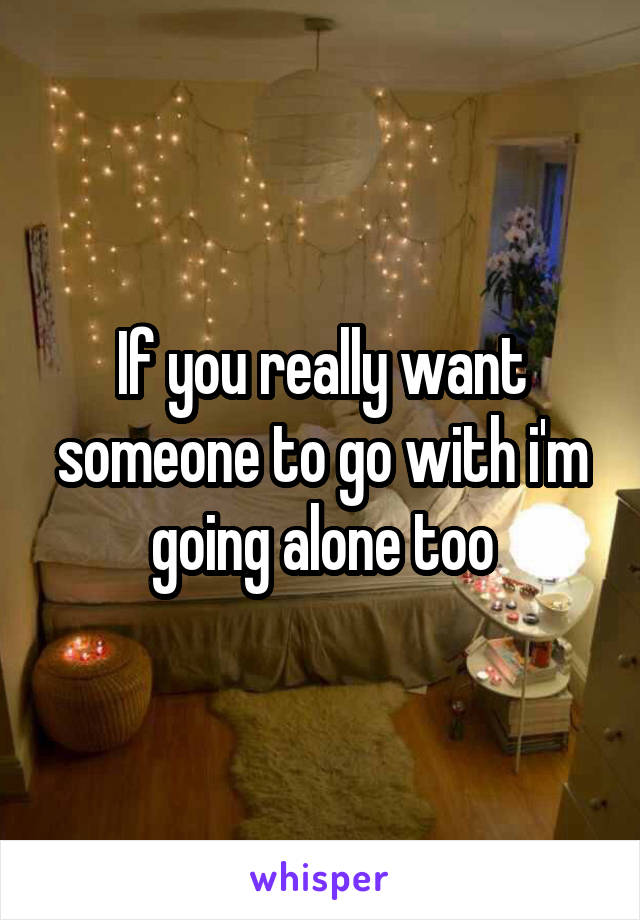 If you really want someone to go with i'm going alone too