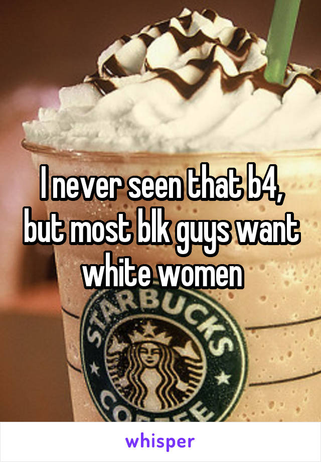 I never seen that b4, but most blk guys want white women