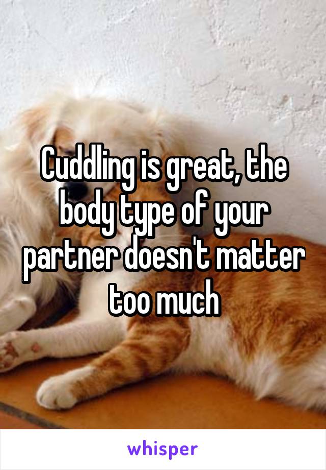Cuddling is great, the body type of your partner doesn't matter too much