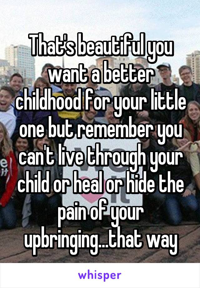 That's beautiful you want a better childhood for your little one but remember you can't live through your child or heal or hide the pain of your upbringing...that way
