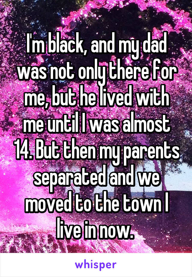 I'm black, and my dad was not only there for me, but he lived with me until I was almost 14. But then my parents separated and we moved to the town I live in now. 