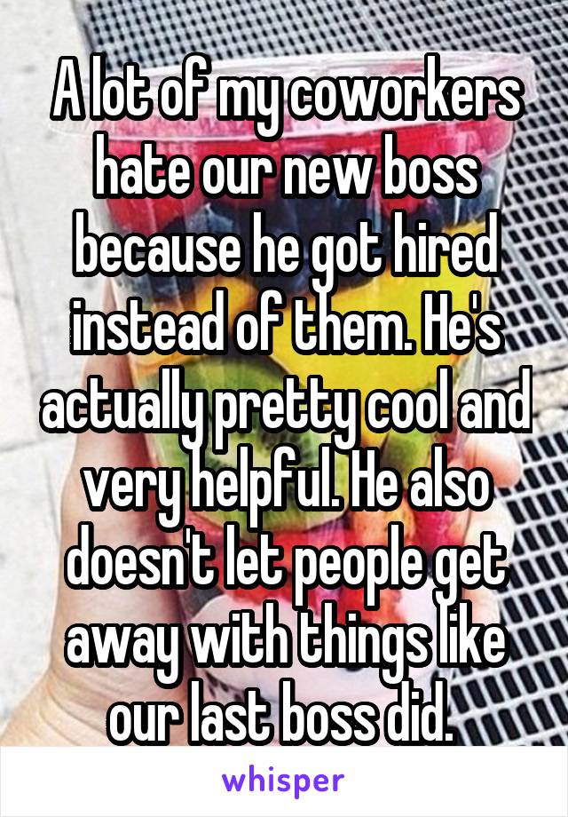A lot of my coworkers hate our new boss because he got hired instead of them. He's actually pretty cool and very helpful. He also doesn't let people get away with things like our last boss did. 
