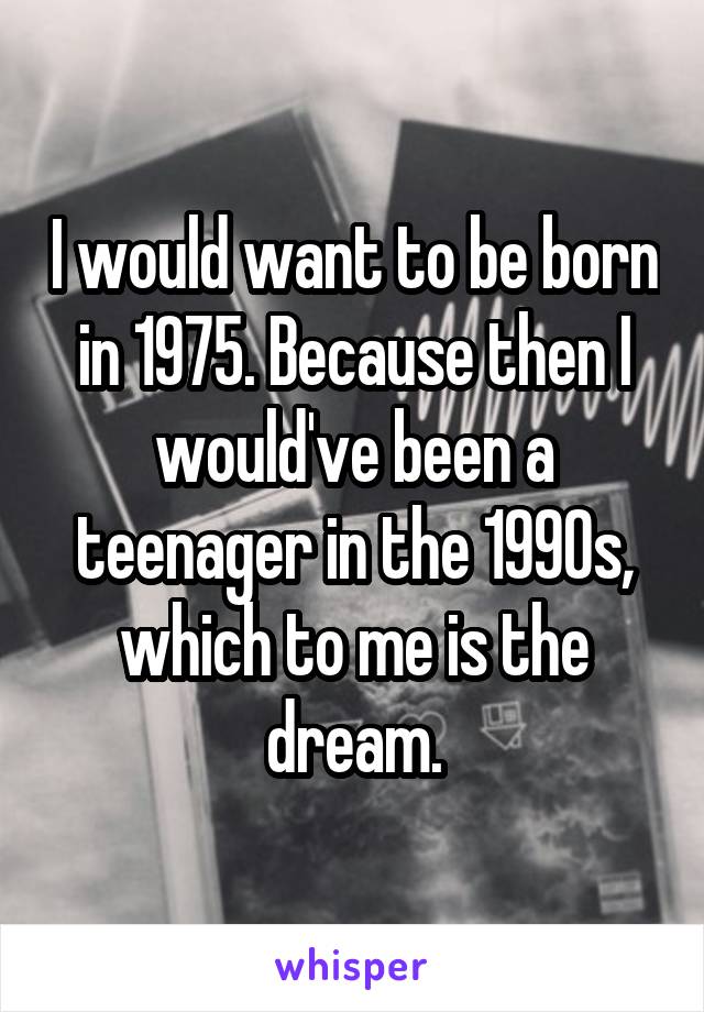 I would want to be born in 1975. Because then I would've been a teenager in the 1990s, which to me is the dream.