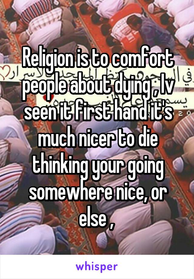 Religion is to comfort people about dying , Iv seen it first hand it's much nicer to die thinking your going somewhere nice, or else , 
