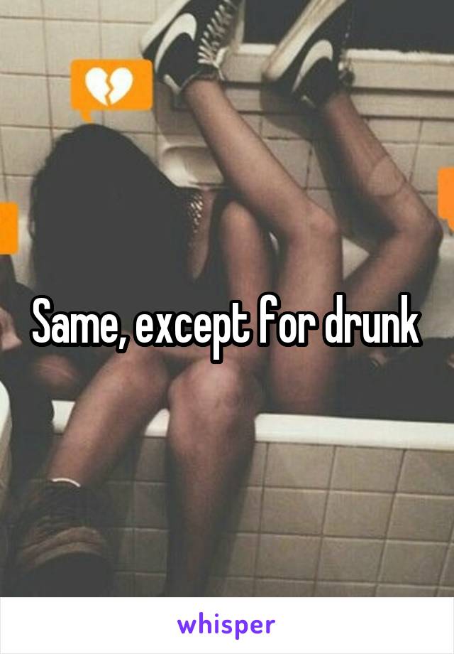 Same, except for drunk 