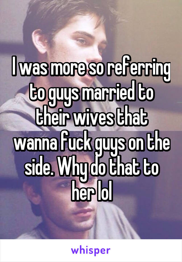 I was more so referring to guys married to their wives that wanna fuck guys on the side. Why do that to her lol
