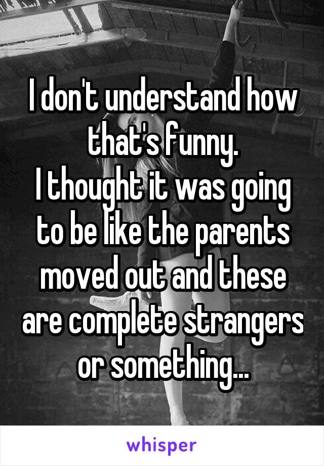 I don't understand how that's funny.
I thought it was going to be like the parents moved out and these are complete strangers or something...