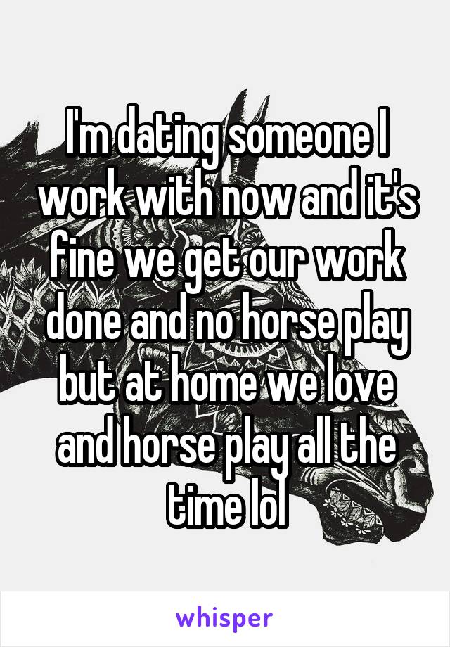 I'm dating someone I work with now and it's fine we get our work done and no horse play but at home we love and horse play all the time lol